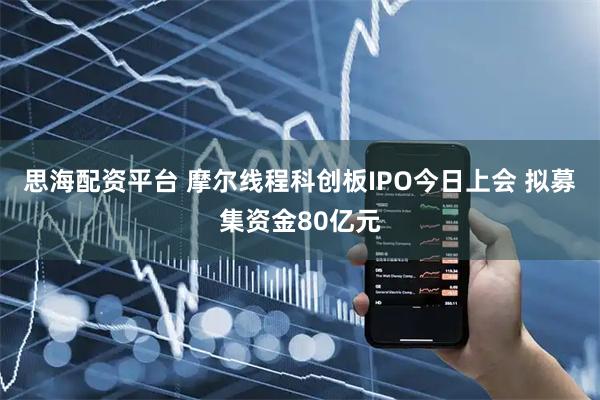 思海配资平台 摩尔线程科创板IPO今日上会 拟募集资金80亿元