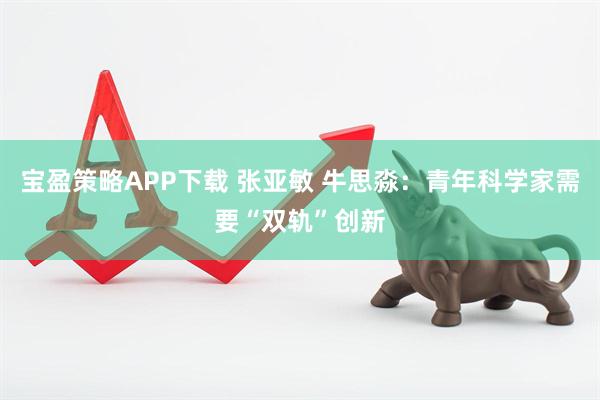 宝盈策略APP下载 张亚敏 牛思淼：青年科学家需要“双轨”创新