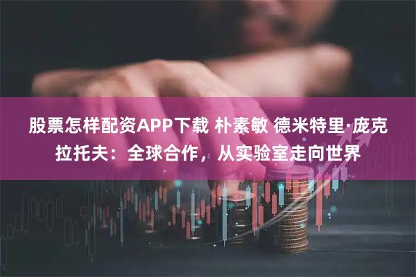股票怎样配资APP下载 朴素敏 德米特里·庞克拉托夫：全球合作，从实验室走向世界