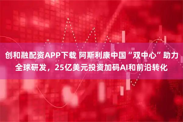 创和融配资APP下载 阿斯利康中国“双中心”助力全球研发，25亿美元投资加码AI和前沿转化