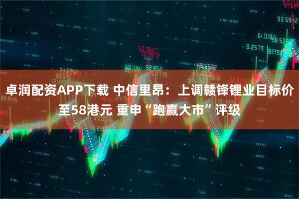 卓润配资APP下载 中信里昂：上调赣锋锂业目标价至58港元 重申“跑赢大市”评级