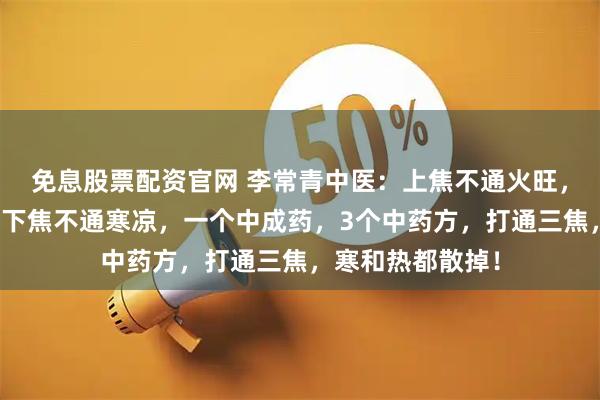 免息股票配资官网 李常青中医：上焦不通火旺，中焦不通腹胀，下焦不通寒凉，一个中成药，3个中药方，打通三焦，寒和热都散掉！