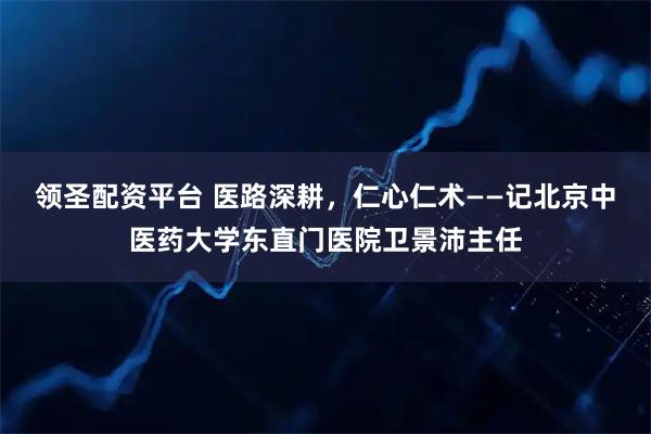 领圣配资平台 医路深耕，仁心仁术——记北京中医药大学东直门医院卫景沛主任