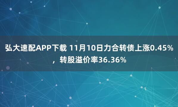 弘大速配APP下载 11月10日力合转债上涨0.45%,转股溢价率36.36%