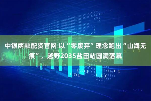中银两融配资官网 以“零废弃”理念跑出“山海无痕”，越野2035盐田站圆满落幕