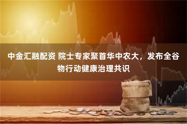 中金汇融配资 院士专家聚首华中农大，发布全谷物行动健康治理共识