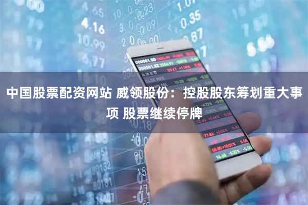 中国股票配资网站 威领股份：控股股东筹划重大事项 股票继续停牌