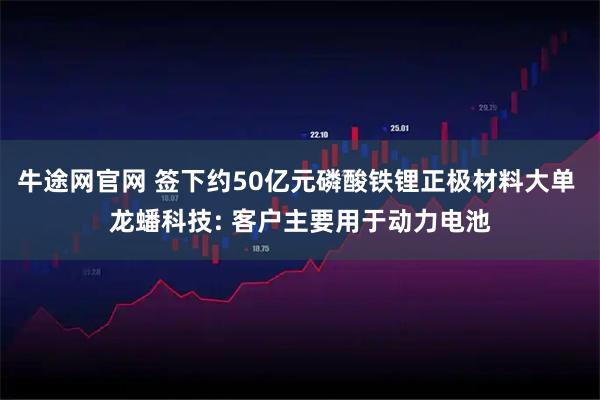 牛途网官网 签下约50亿元磷酸铁锂正极材料大单 龙蟠科技: 客户主要用于动力电池