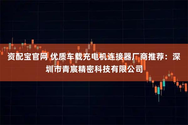 资配宝官网 优质车载充电机连接器厂商推荐:深圳市青宸精密科技有限公司