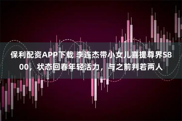 保利配资APP下载 李连杰带小女儿喜提尊界S800，状态回春年轻活力，与之前判若两人