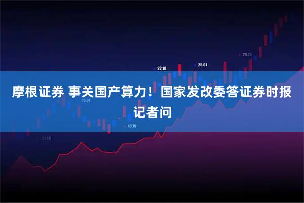 摩根证券 事关国产算力!国家发改委答证券时报记者问