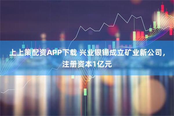 上上策配资APP下载 兴业银锡成立矿业新公司，注册资本1亿元