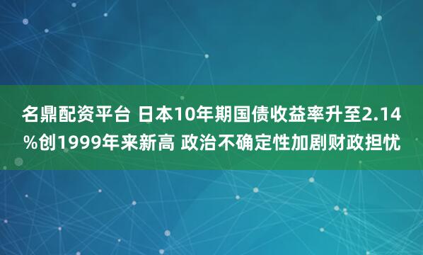 名鼎配资平台 日本10年期国债收益率升至2.14%创1999年来新高 政治不确定性加剧财政担忧