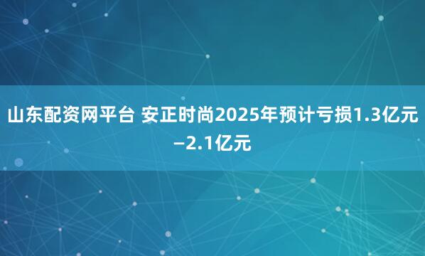 山东配资网平台 安正时尚2025年预计亏损1.3亿元—2.1亿元
