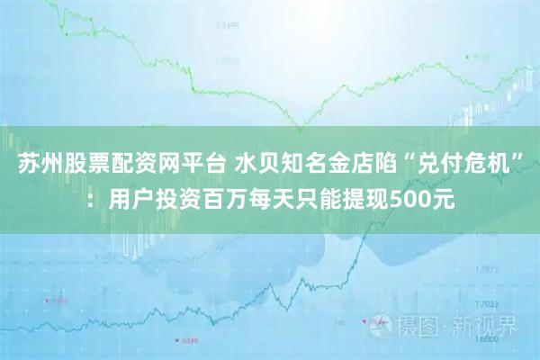 苏州股票配资网平台 水贝知名金店陷“兑付危机”：用户投资百万每天只能提现500元