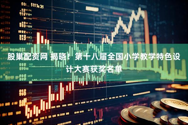 股巢配资网 揭晓！第十八届全国小学教学特色设计大赛获奖名单