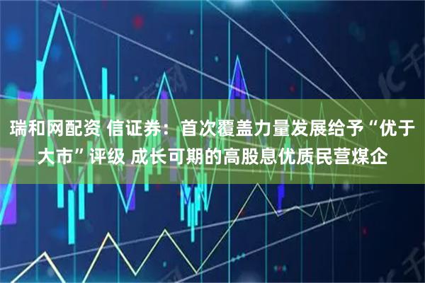 瑞和网配资 信证券：首次覆盖力量发展给予“优于大市”评级 成长可期的高股息优质民营煤企