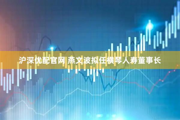 沪深优配官网 燕文波拟任横琴人寿董事长