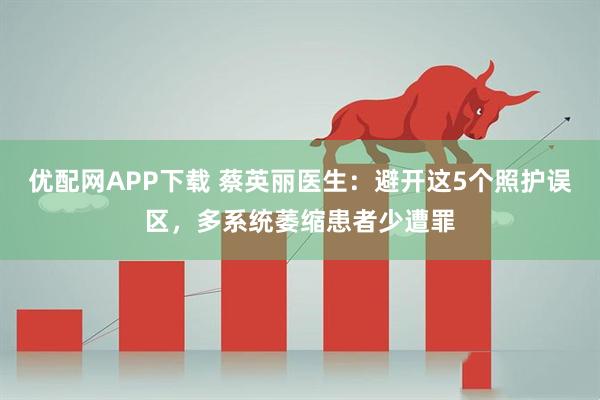 优配网APP下载 蔡英丽医生：避开这5个照护误区，多系统萎缩患者少遭罪