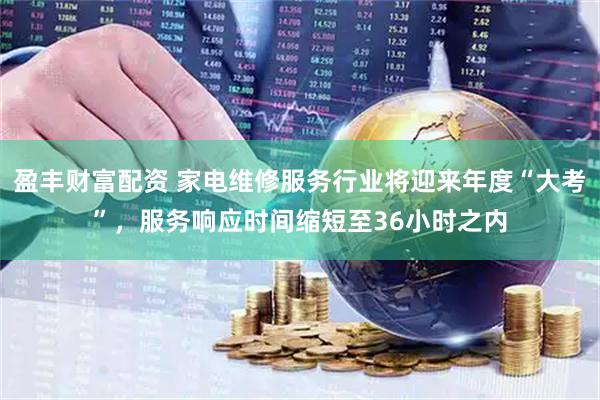 盈丰财富配资 家电维修服务行业将迎来年度“大考”，服务响应时间缩短至36小时之内