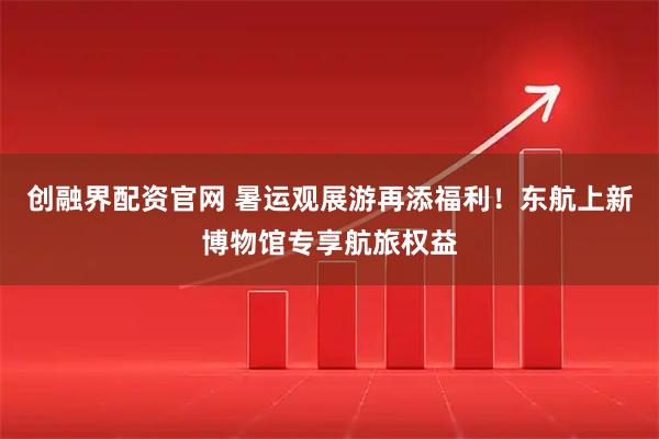 创融界配资官网 暑运观展游再添福利！东航上新博物馆专享航旅权益