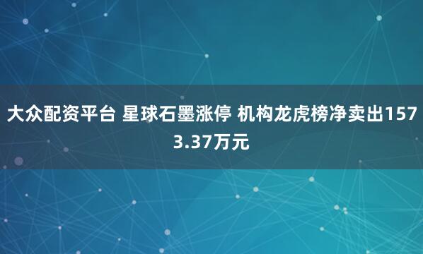 大众配资平台 星球石墨涨停 机构龙虎榜净卖出1573.37万元