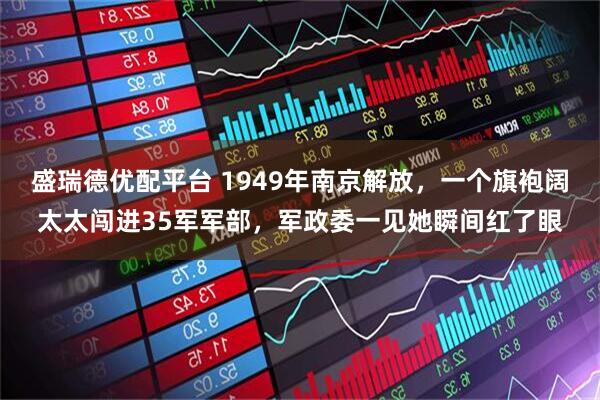 盛瑞德优配平台 1949年南京解放，一个旗袍阔太太闯进35军军部，军政委一见她瞬间红了眼