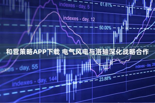 和营策略APP下载 电气风电与洛轴深化战略合作