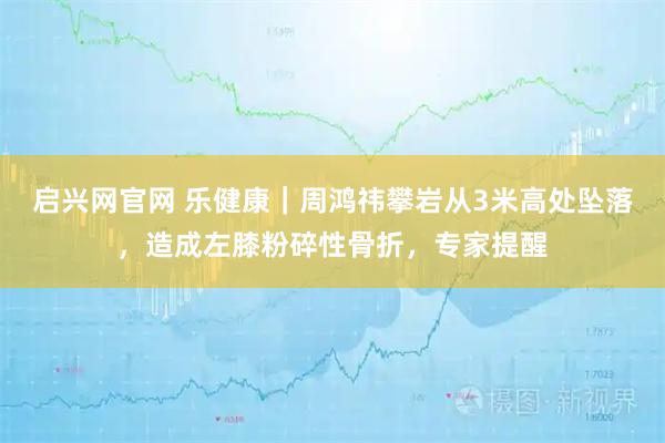 启兴网官网 乐健康｜周鸿祎攀岩从3米高处坠落，造成左膝粉碎性骨折，专家提醒