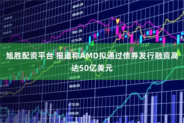 旭胜配资平台 报道称AMD拟通过债券发行融资高达50亿美元