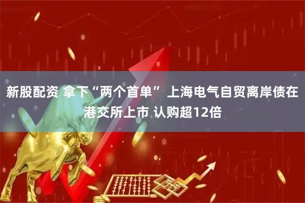 新股配资 拿下“两个首单” 上海电气自贸离岸债在港交所上市 认购超12倍